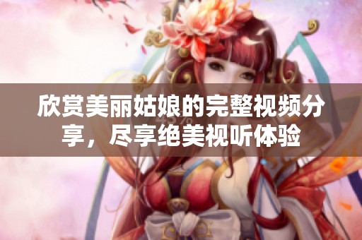 欣赏美丽姑娘的完整视频分享，尽享绝美视听体验