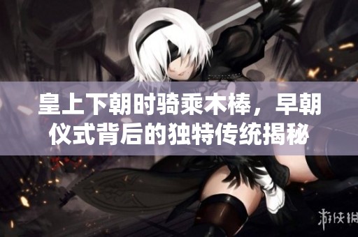 皇上下朝时骑乘木棒，早朝仪式背后的独特传统揭秘