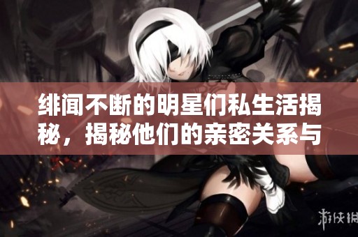 绯闻不断的明星们私生活揭秘，揭秘他们的亲密关系与热烈场面