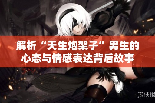解析“天生炮架子”男生的心态与情感表达背后故事