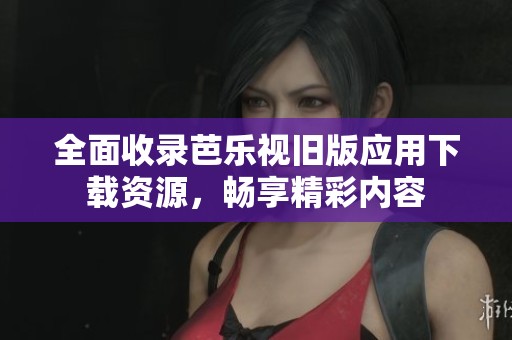 全面收录芭乐视旧版应用下载资源，畅享精彩内容
