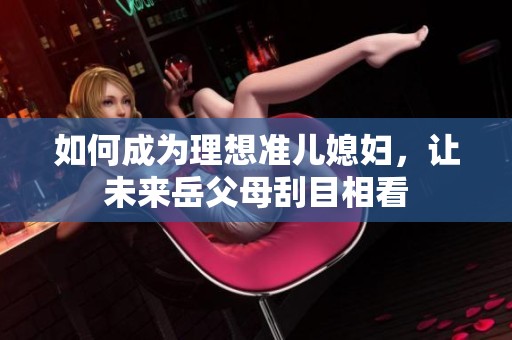 如何成为理想准儿媳妇，让未来岳父母刮目相看