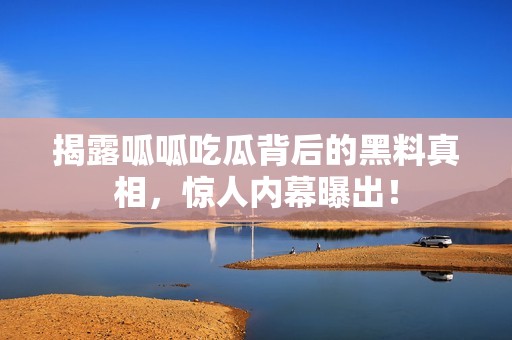 揭露呱呱吃瓜背后的黑料真相，惊人内幕曝出！