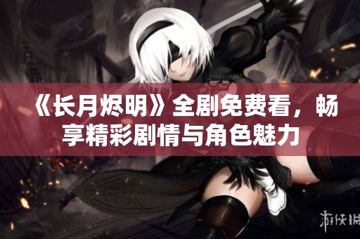 《长月烬明》全剧免费看，畅享精彩剧情与角色魅力
