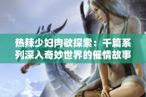热辣少妇肉欲探索：千篇系列深入奇妙世界的催情故事