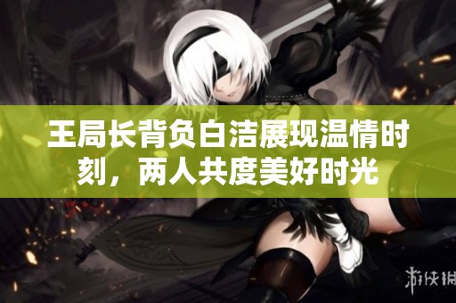 王局长背负白洁展现温情时刻，两人共度美好时光