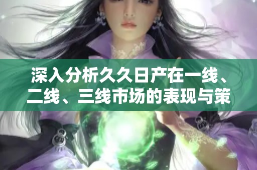 深入分析久久日产在一线、二线、三线市场的表现与策略