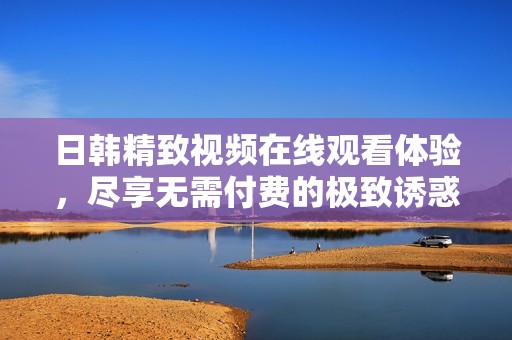 日韩精致视频在线观看体验，尽享无需付费的极致诱惑