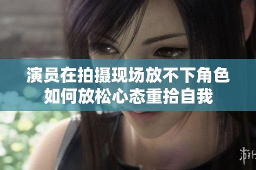 演员在拍摄现场放不下角色如何放松心态重拾自我