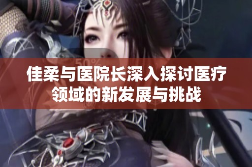 佳柔与医院长深入探讨医疗领域的新发展与挑战