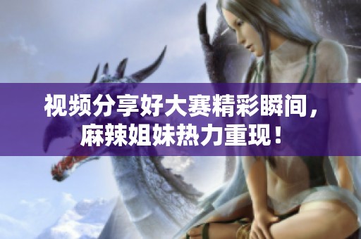 视频分享好大赛精彩瞬间，麻辣姐妹热力重现！