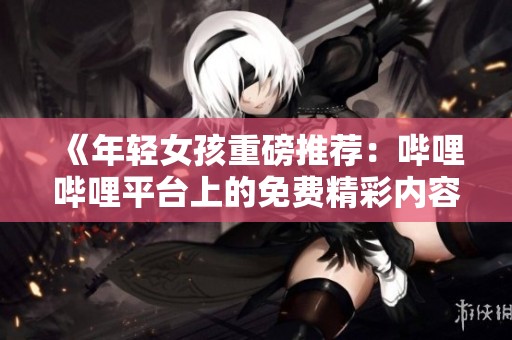 《年轻女孩重磅推荐：哔哩哔哩平台上的免费精彩内容》