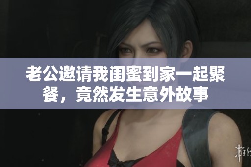 老公邀请我闺蜜到家一起聚餐，竟然发生意外故事