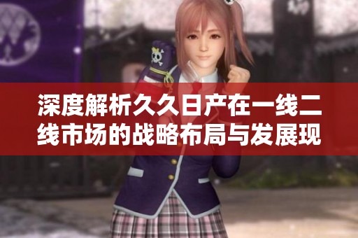深度解析久久日产在一线二线市场的战略布局与发展现状