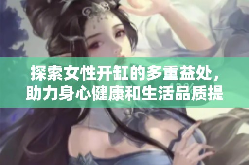 探索女性开缸的多重益处，助力身心健康和生活品质提升