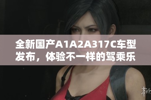 全新国产A1A2A317C车型发布，体验不一样的驾乘乐趣