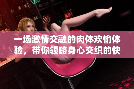 一场激情交融的肉体欢愉体验，带你领略身心交织的快乐