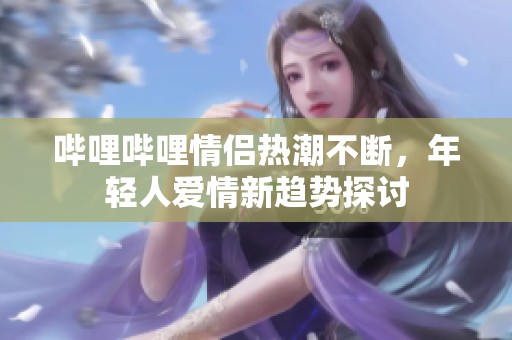 哔哩哔哩情侣热潮不断，年轻人爱情新趋势探讨