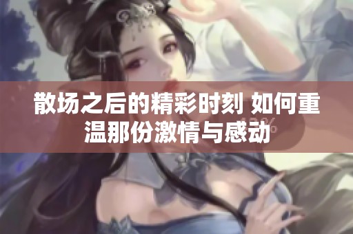 散场之后的精彩时刻 如何重温那份激情与感动