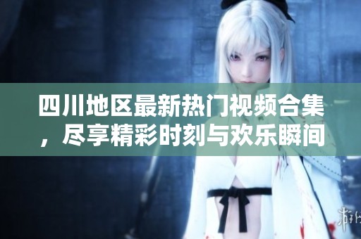 四川地区最新热门视频合集，尽享精彩时刻与欢乐瞬间