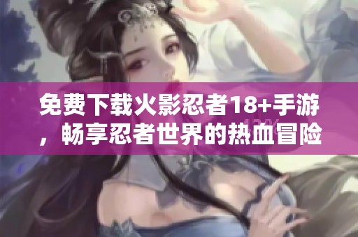 免费下载火影忍者18+手游，畅享忍者世界的热血冒险之旅