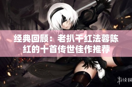 经典回顾：老扒干红法蓉陈红的十首传世佳作推荐