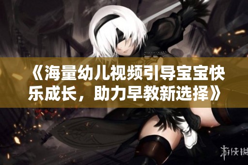 《海量幼儿视频引导宝宝快乐成长，助力早教新选择》