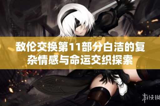 敌伦交换第11部分白洁的复杂情感与命运交织探索