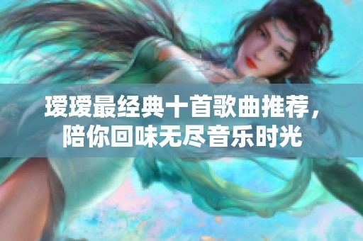 瑷瑷最经典十首歌曲推荐，陪你回味无尽音乐时光