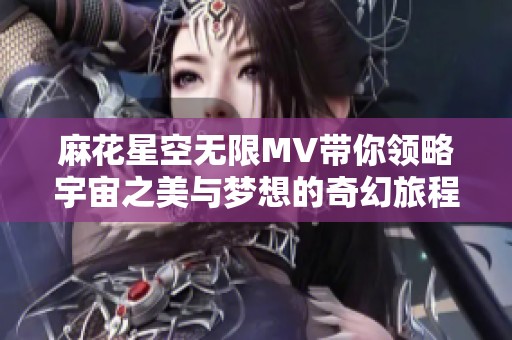 麻花星空无限MV带你领略宇宙之美与梦想的奇幻旅程