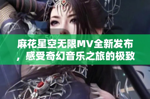 麻花星空无限MV全新发布，感受奇幻音乐之旅的极致魅力