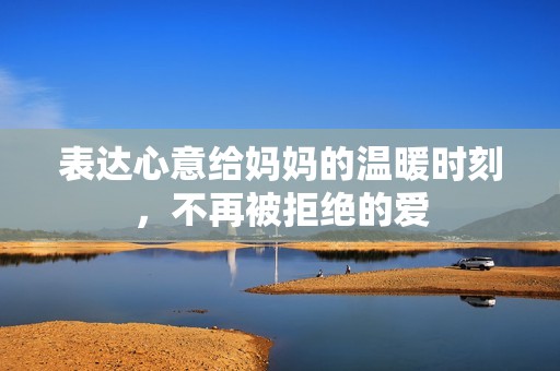 表达心意给妈妈的温暖时刻，不再被拒绝的爱