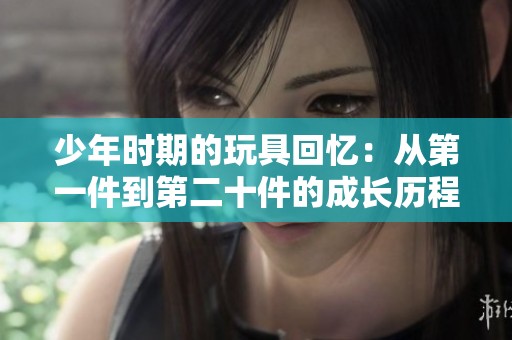 少年时期的玩具回忆：从第一件到第二十件的成长历程