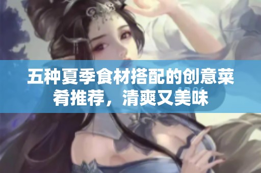 五种夏季食材搭配的创意菜肴推荐，清爽又美味