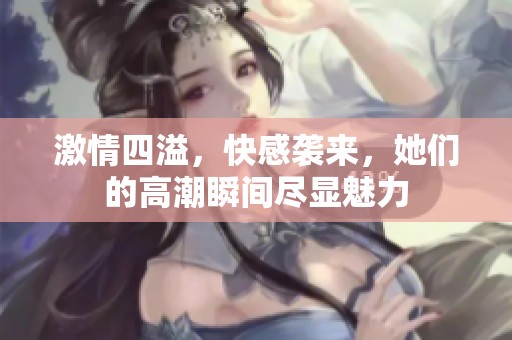 激情四溢，快感袭来，她们的高潮瞬间尽显魅力
