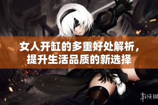 女人开缸的多重好处解析，提升生活品质的新选择