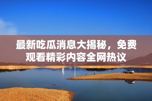 最新吃瓜消息大揭秘，免费观看精彩内容全网热议