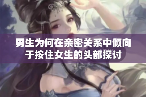 男生为何在亲密关系中倾向于按住女生的头部探讨