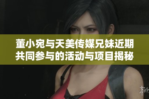 董小宛与天美传媒兄妹近期共同参与的活动与项目揭秘