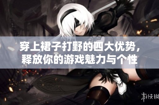 穿上裙子打野的四大优势，释放你的游戏魅力与个性