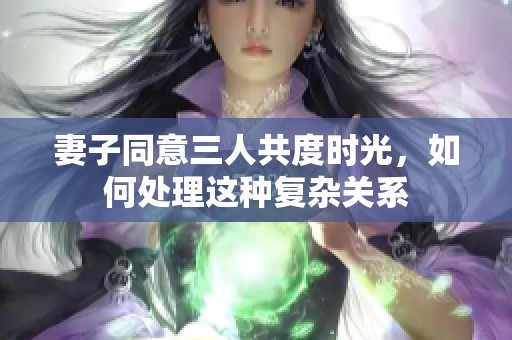 妻子同意三人共度时光，如何处理这种复杂关系