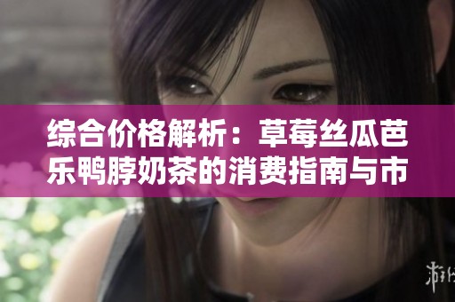 综合价格解析：草莓丝瓜芭乐鸭脖奶茶的消费指南与市场现状