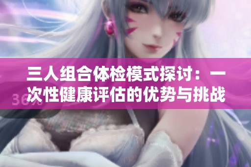 三人组合体检模式探讨：一次性健康评估的优势与挑战