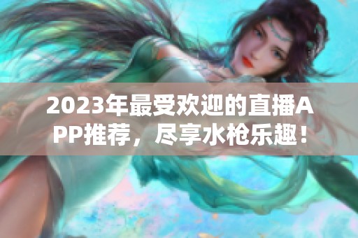 2023年最受欢迎的直播APP推荐，尽享水枪乐趣！