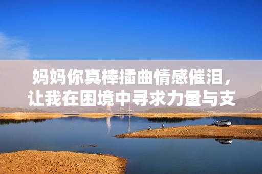 妈妈你真棒插曲情感催泪，让我在困境中寻求力量与支持