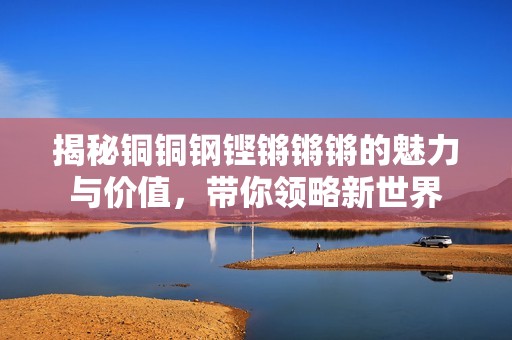 揭秘铜铜钢铿锵锵锵的魅力与价值，带你领略新世界