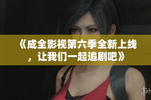 《成全影视第六季全新上线，让我们一起追剧吧》