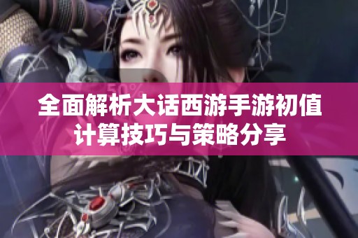 全面解析大话西游手游初值计算技巧与策略分享