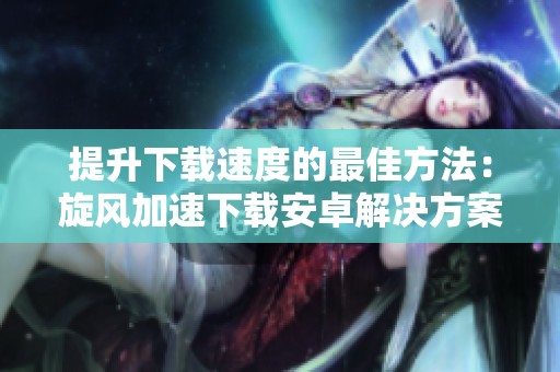 提升下载速度的最佳方法：旋风加速下载安卓解决方案解析