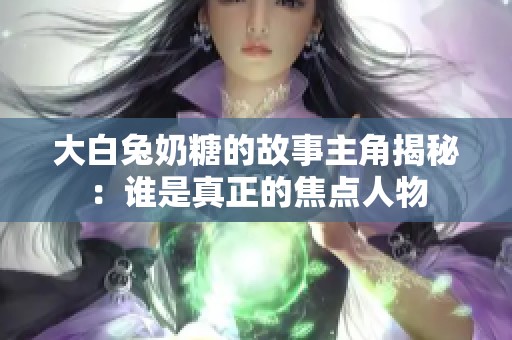 大白兔奶糖的故事主角揭秘：谁是真正的焦点人物